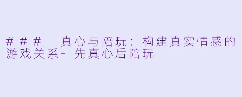 ### 真心与陪玩：构建真实情感的游戏关系-先真心后陪玩