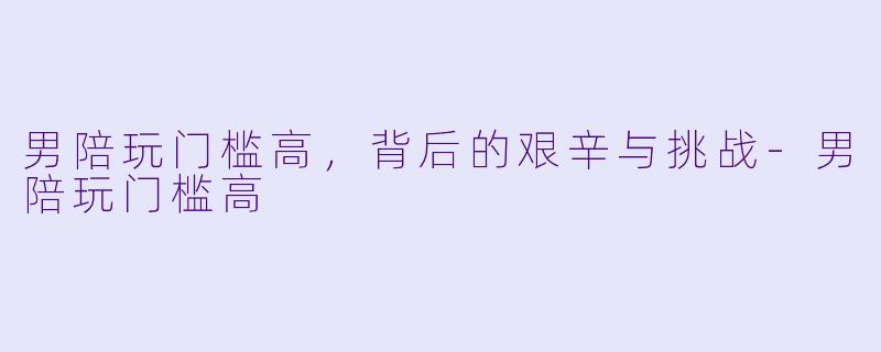 男陪玩门槛高,背后的艰辛与挑战