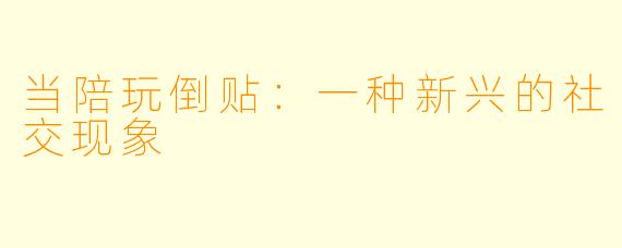 当陪玩倒贴：一种新兴的社交现象
