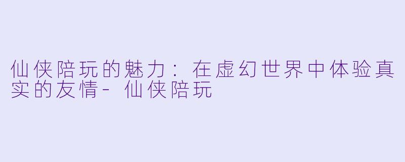 仙侠陪玩的魅力：在虚幻世界中体验真实的友情-仙侠陪玩