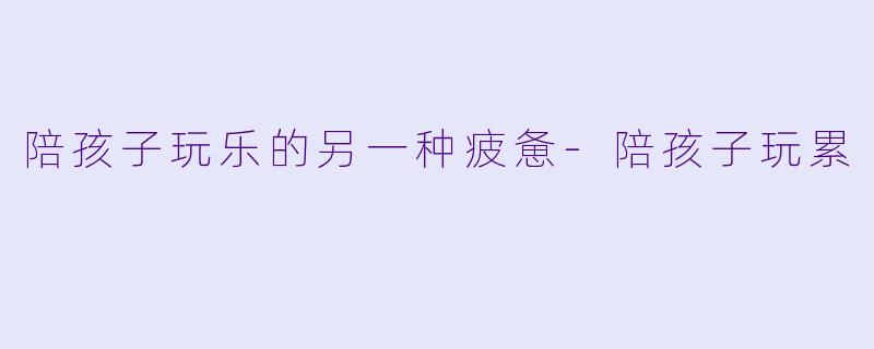 陪孩子玩乐的另一种疲惫-陪孩子玩累