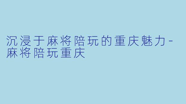 沉浸于麻将陪玩的重庆魅力