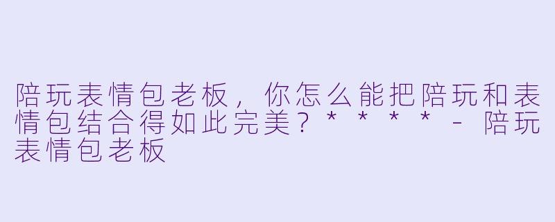 陪玩表情包老板,你怎么能把陪玩和表情包结合得如此完美?****