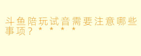 斗鱼陪玩试音需要注意哪些事项?****