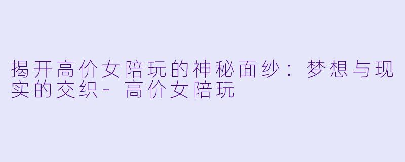 揭开高价女陪玩的神秘面纱：梦想与现实的交织-高价女陪玩