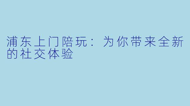 浦东上门陪玩：为你带来全新的社交体验
