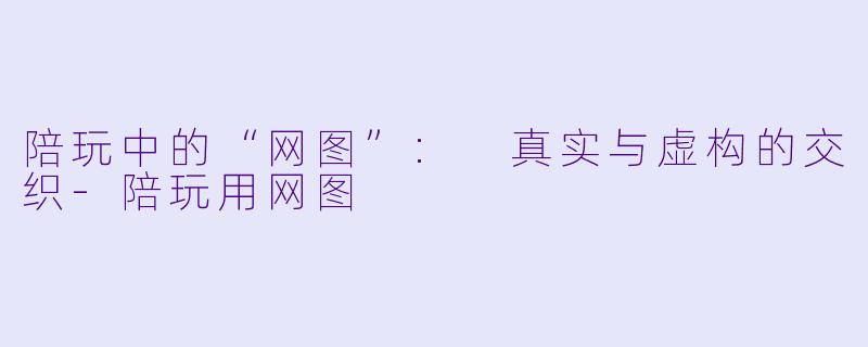 陪玩中的“网图”: 真实与虚构的交织-陪玩用网图