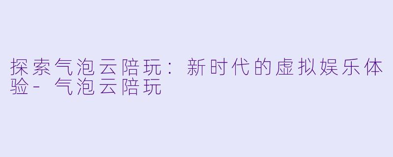 探索气泡云陪玩：新时代的虚拟娱乐体验-气泡云陪玩