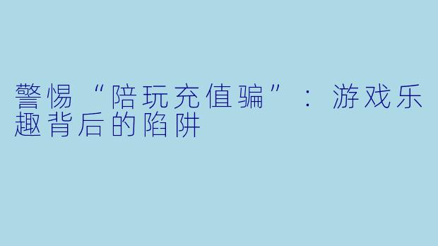 警惕“陪玩充值骗”：游戏乐趣背后的陷阱