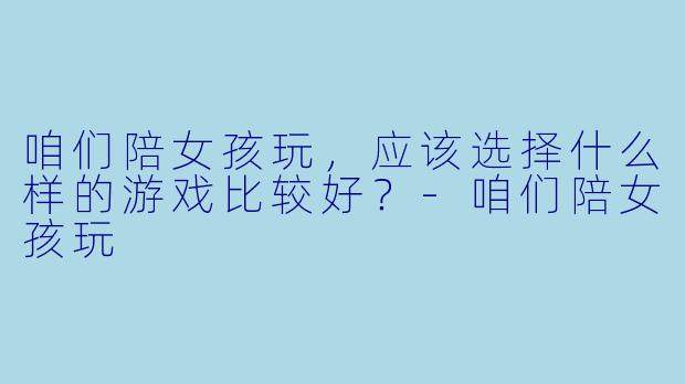咱们陪女孩玩，应该选择什么样的游戏比较好？-咱们陪女孩玩