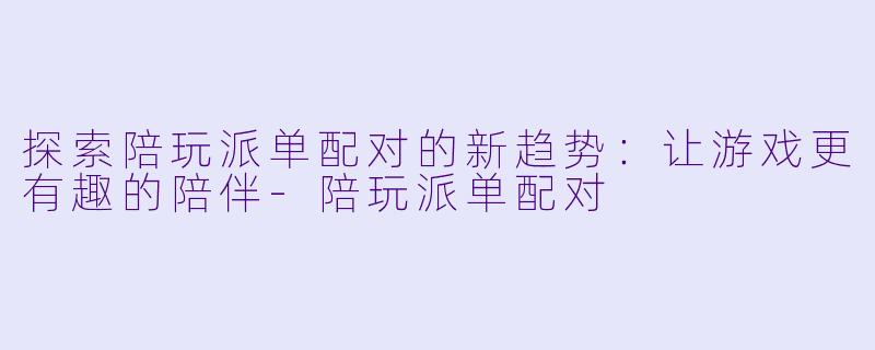 探索陪玩派单配对的新趋势：让游戏更有趣的陪伴-陪玩派单配对