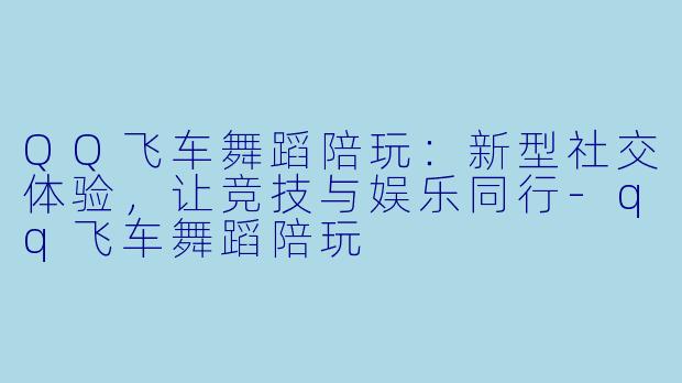 QQ飞车舞蹈陪玩：新型社交体验，让竞技与娱乐同行-qq飞车舞蹈陪玩