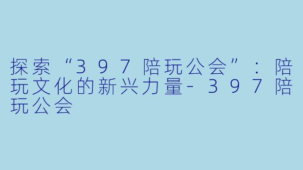 探索“397陪玩公会”：陪玩文化的新兴力量-397陪玩公会