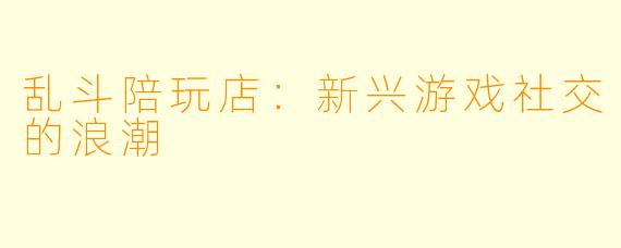 乱斗陪玩店：新兴游戏社交的浪潮