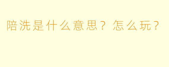 陪洗是什么意思?怎么玩?