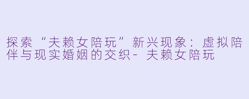 探索“夫赖女陪玩”新兴现象：虚拟陪伴与现实婚姻的交织-夫赖女陪玩