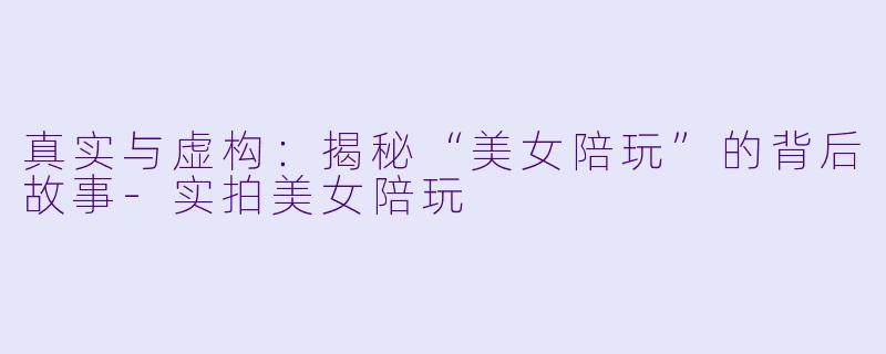 真实与虚构：揭秘“美女陪玩”的背后故事-实拍美女陪玩