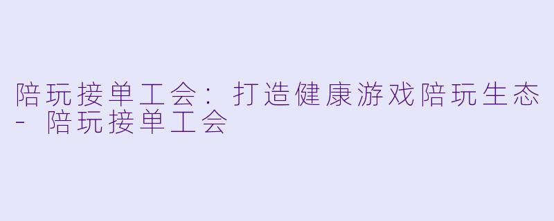 陪玩接单工会：打造健康游戏陪玩生态-陪玩接单工会