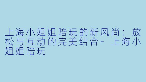上海小姐姐陪玩的新风尚：放松与互动的完美结合-上海小姐姐陪玩