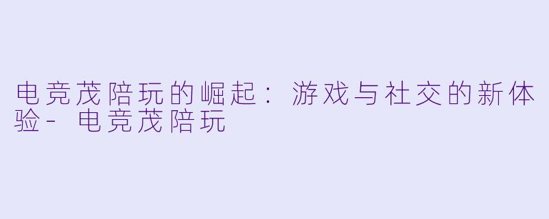 电竞茂陪玩的崛起：游戏与社交的新体验-电竞茂陪玩