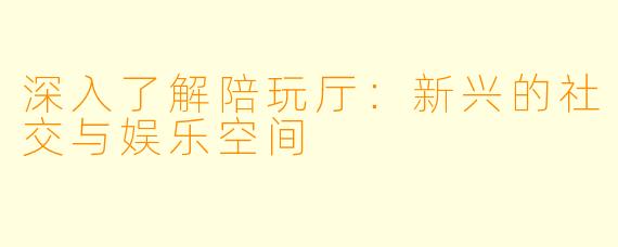 深入了解陪玩厅：新兴的社交与娱乐空间