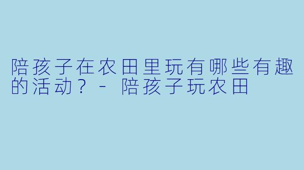 陪孩子在农田里玩有哪些有趣的活动？-陪孩子玩农田