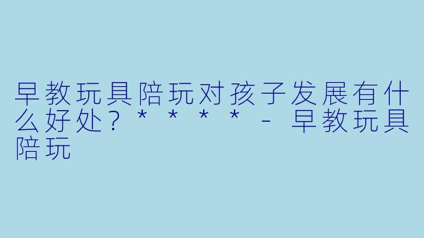 早教玩具陪玩对孩子发展有什么好处？****-早教玩具陪玩