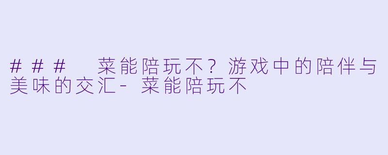 ### 菜能陪玩不？游戏中的陪伴与美味的交汇-菜能陪玩不