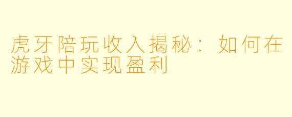 虎牙陪玩收入揭秘：如何在游戏中实现盈利