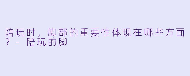 陪玩时，脚部的重要性体现在哪些方面？