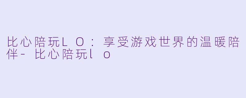 比心陪玩LO：享受游戏世界的温暖陪伴-比心陪玩lo