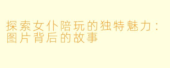 探索女仆陪玩的独特魅力：图片背后的故事