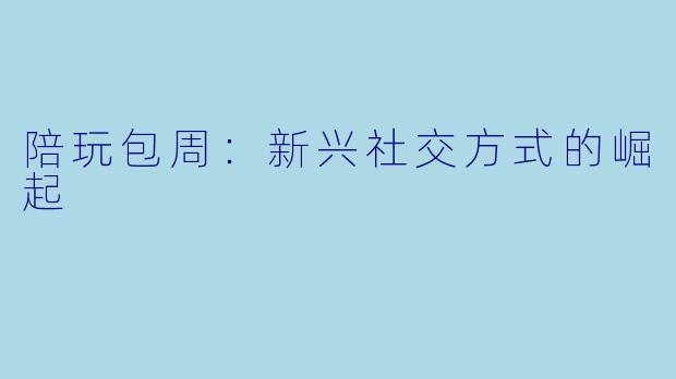 陪玩包周：新兴社交方式的崛起