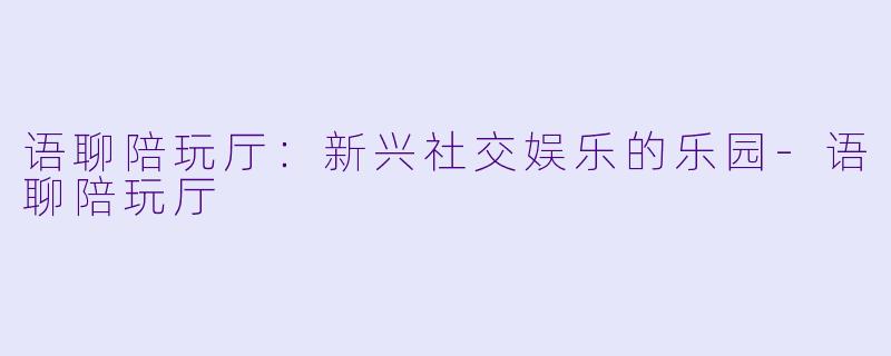 语聊陪玩厅:新兴社交娱乐的乐园