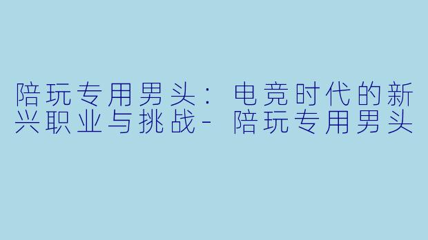陪玩专用男头：电竞时代的新兴职业与挑战-陪玩专用男头
