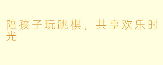 陪孩子玩跳棋，共享欢乐时光