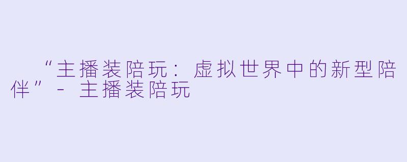  “主播装陪玩：虚拟世界中的新型陪伴”-主播装陪玩