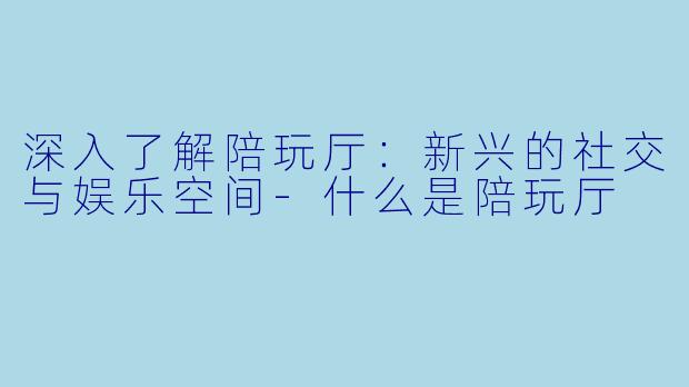 深入了解陪玩厅：新兴的社交与娱乐空间-什么是陪玩厅