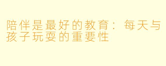 陪伴是最好的教育:每天与孩子玩耍的重要性