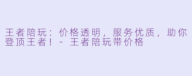 王者陪玩：价格透明，服务优质，助你登顶王者！-王者陪玩带价格