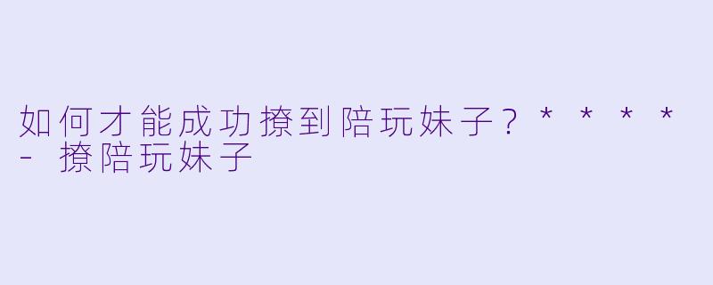 如何才能成功撩到陪玩妹子？****-撩陪玩妹子