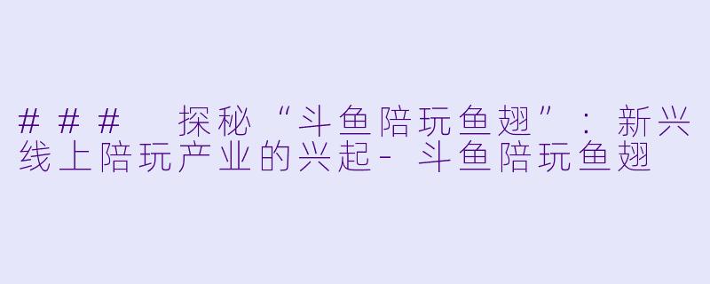 ### 探秘“斗鱼陪玩鱼翅”：新兴线上陪玩产业的兴起-斗鱼陪玩鱼翅