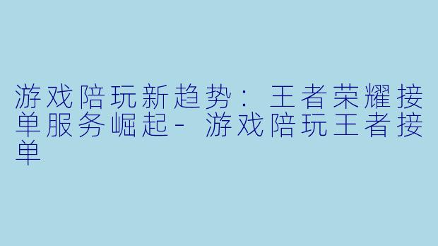 游戏陪玩新趋势：王者荣耀接单服务崛起-游戏陪玩王者接单