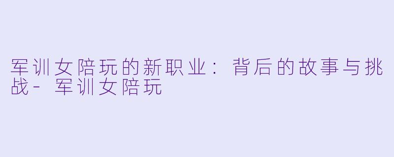 军训女陪玩的新职业：背后的故事与挑战-军训女陪玩