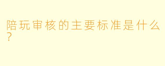 陪玩审核的主要标准是什么？