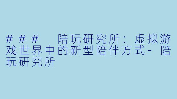 ### 陪玩研究所：虚拟游戏世界中的新型陪伴方式-陪玩研究所