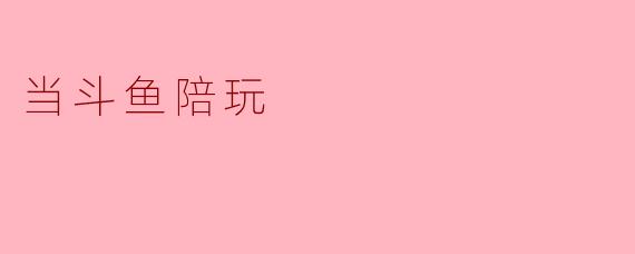 当斗鱼陪玩的体验是什么样的？