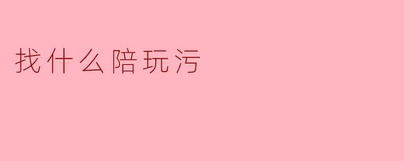 ### 寻找“陪玩污”的乐趣与注意事项
