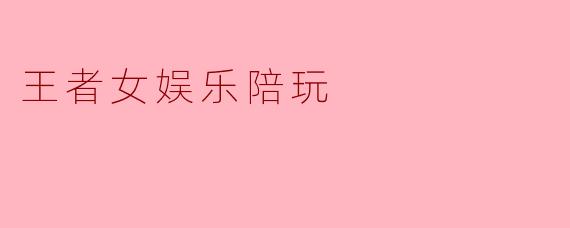 王者女娱乐陪玩是怎样的一种服务,适合哪些玩家?****