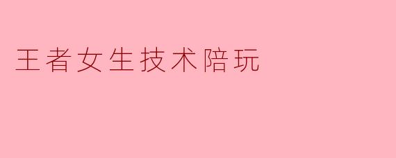 王者女生技术陪玩:让游戏更有趣的选择